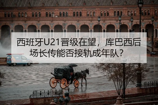 西班牙U21晋级在望，库巴西后场长传能否接轨成年队？