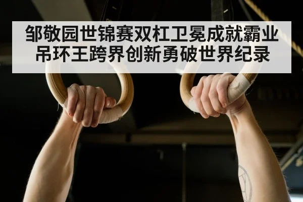 邹敬园世锦赛双杠卫冕成就霸业 吊环王跨界创新勇破世界纪录