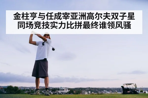 金柱亨与任成宰亚洲高尔夫双子星同场竞技实力比拼最终谁领风骚