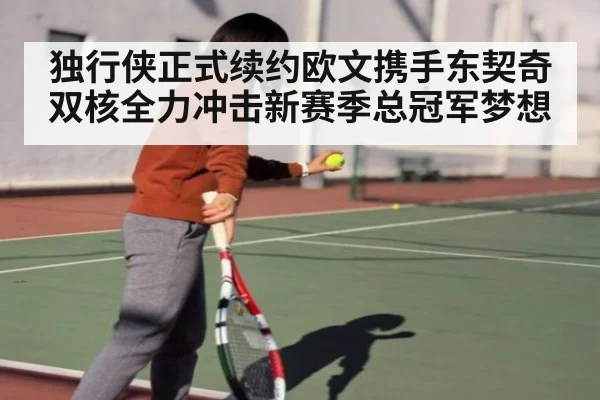 独行侠正式续约欧文携手东契奇双核全力冲击新赛季总冠军梦想